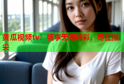 黄瓜视频tv：畅享无限精彩，尽在指尖