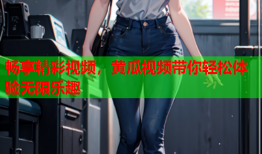 畅享精彩视频，黄瓜视频带你轻松体验无限乐趣