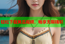 轻松下载黄瓜视频，畅享无限精彩
