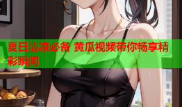 夏日清凉必备 黄瓜视频带你畅享精彩瞬间