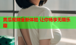 黄瓜视频全新体验 让你畅享无限乐趣