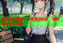 黄瓜福利视频：畅享高清精彩，随时随地尽情观看