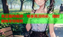 黄瓜福利视频：畅享高清精彩，随时随地尽情观看