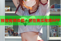 独特视频体验，尽在黄瓜视频APP