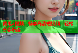 黄瓜a视频：畅享高清短视频，轻松分享乐趣