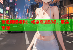 黄瓜视频福利：畅享高清影视，尽在掌握