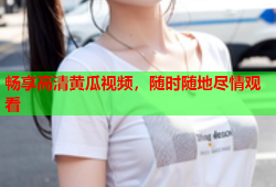 畅享高清黄瓜视频，随时随地尽情观看
