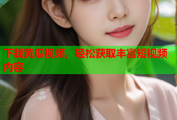 下载黄瓜视频，轻松获取丰富短视频内容