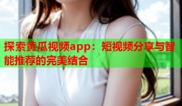 探索黄瓜视频app：短视频分享与智能推荐的完美结合