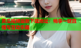 黄瓜视频最新下载地址：畅享一键直播与互动乐趣