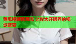 黄瓜视频新潮流 让你大开眼界的视觉盛宴