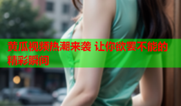 黄瓜视频热潮来袭 让你欲罢不能的精彩瞬间