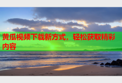 黄瓜视频下载新方式，轻松获取精彩内容