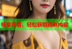 畅享观看，轻松获取精彩内容