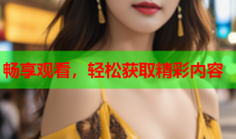 畅享观看，轻松获取精彩内容