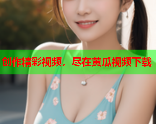 创作精彩视频，尽在黄瓜视频下载