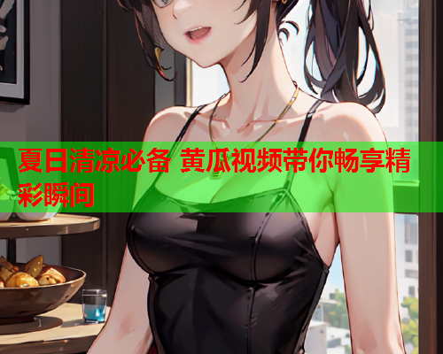夏日清凉必备 黄瓜视频带你畅享精彩瞬间