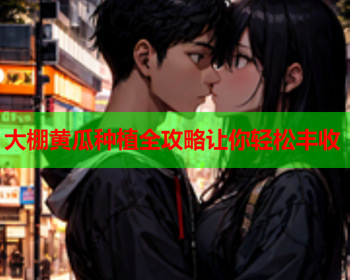 大棚黄瓜种植全攻略让你轻松丰收