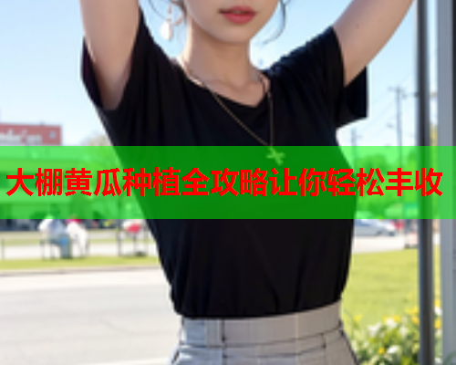 大棚黄瓜种植全攻略让你轻松丰收