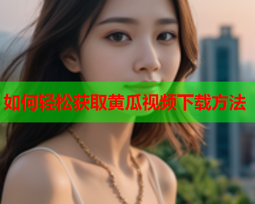 如何轻松获取黄瓜视频下载方法
