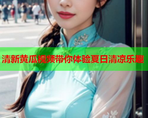 清新黄瓜视频带你体验夏日清凉乐趣
