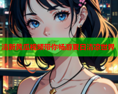 清新黄瓜视频带你畅游夏日清凉世界