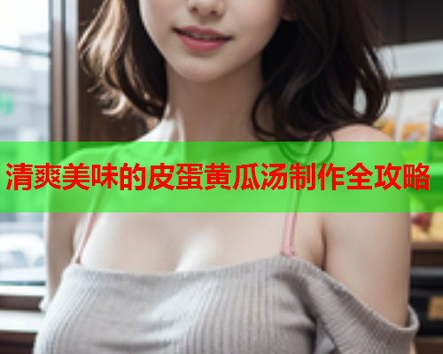 清爽美味的皮蛋黄瓜汤制作全攻略