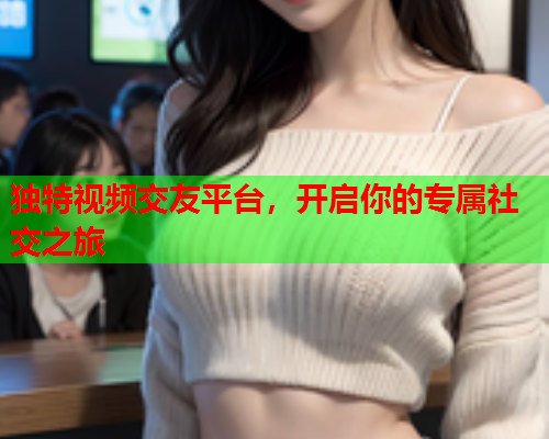 独特视频交友平台，开启你的专属社交之旅