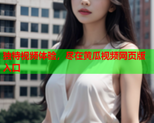独特视频体验，尽在黄瓜视频网页版入口