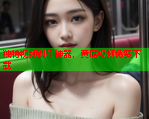 独特视频创作神器，黄瓜视频免费下载