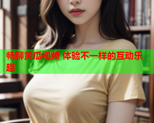 畅聊黄瓜视频 体验不一样的互动乐趣