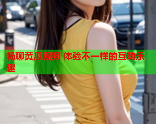 畅聊黄瓜视频 体验不一样的互动乐趣