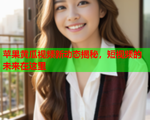 苹果黄瓜视频新动态揭秘，短视频的未来在这里