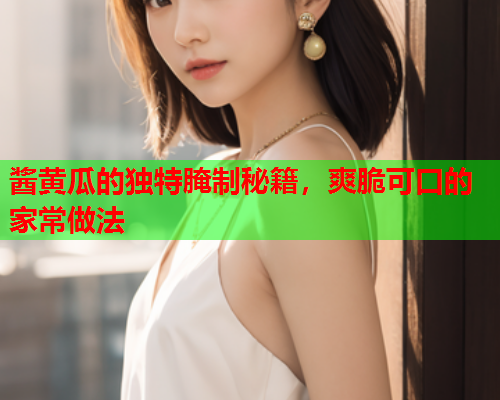 酱黄瓜的独特腌制秘籍，爽脆可口的家常做法