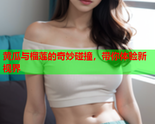 黄瓜与榴莲的奇妙碰撞，带你体验新视界