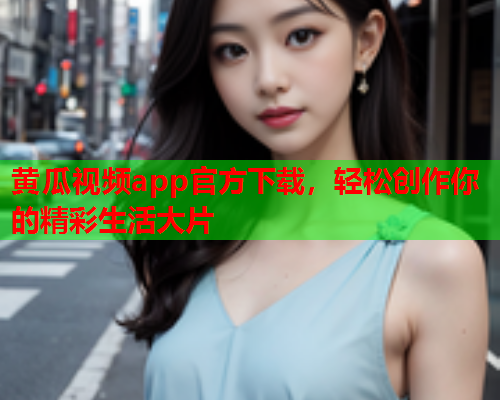 黄瓜视频app官方下载，轻松创作你的精彩生活大片