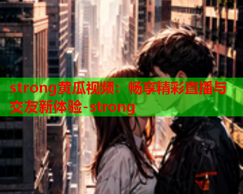 strong黄瓜视频：畅享精彩直播与交友新体验-strong