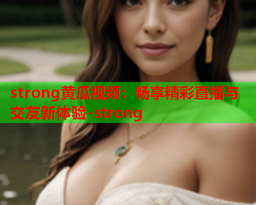 strong黄瓜视频：畅享精彩直播与交友新体验-strong