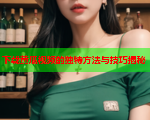 下载黄瓜视频的独特方法与技巧揭秘