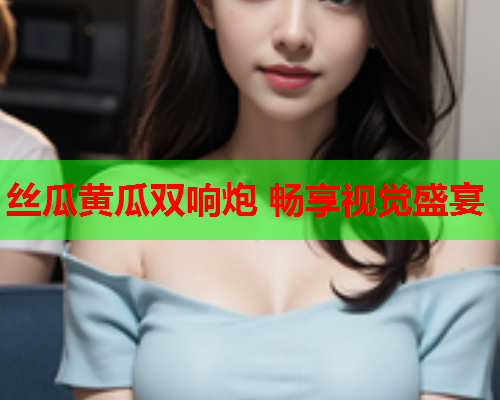 丝瓜黄瓜双响炮 畅享视觉盛宴