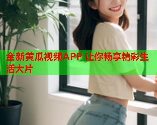全新黄瓜视频APP 让你畅享精彩生活大片