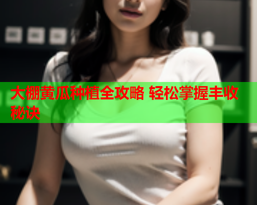 大棚黄瓜种植全攻略 轻松掌握丰收秘诀