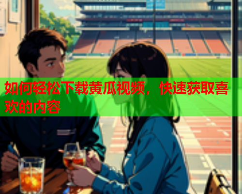 如何轻松下载黄瓜视频，快速获取喜欢的内容
