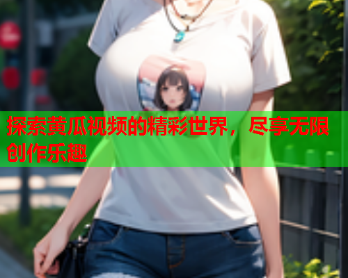 探索黄瓜视频的精彩世界，尽享无限创作乐趣
