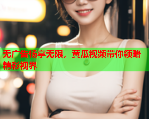 无广告畅享无限，黄瓜视频带你领略精彩视界