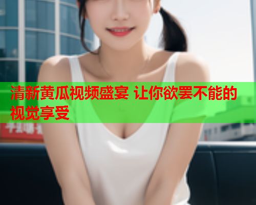 清新黄瓜视频盛宴 让你欲罢不能的视觉享受