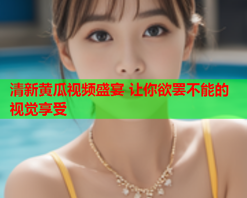 清新黄瓜视频盛宴 让你欲罢不能的视觉享受