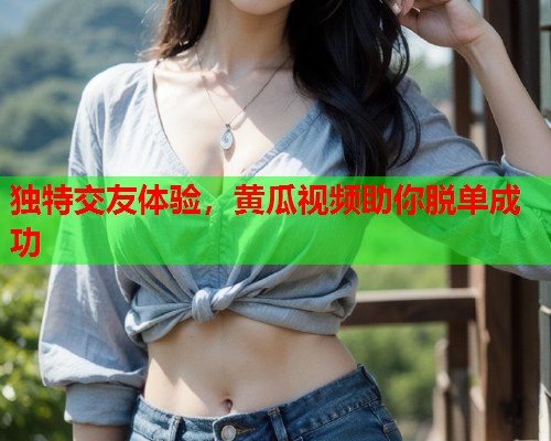 独特交友体验，黄瓜视频助你脱单成功