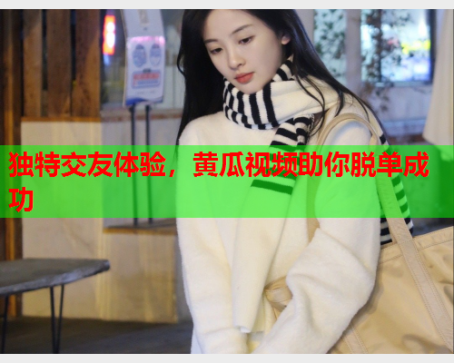 独特交友体验，黄瓜视频助你脱单成功