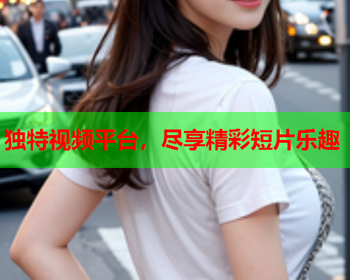 独特视频平台,尽享精彩短片乐趣 独特视频平台,尽享精彩短片乐趣